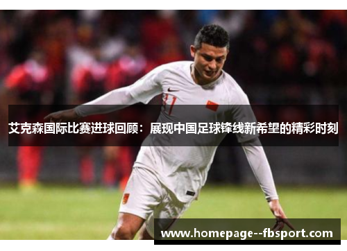 艾克森国际比赛进球回顾:展现中国足球锋线新希望的精彩时刻 艾克森国际比赛进球回顾:展现中国足球锋线新希望的精彩时刻