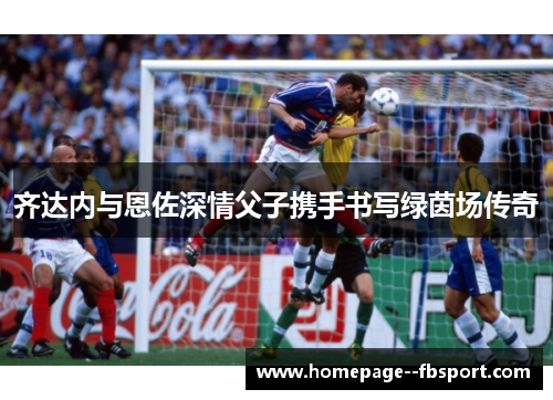 齐达内与恩佐深情父子携手书写绿茵场传奇