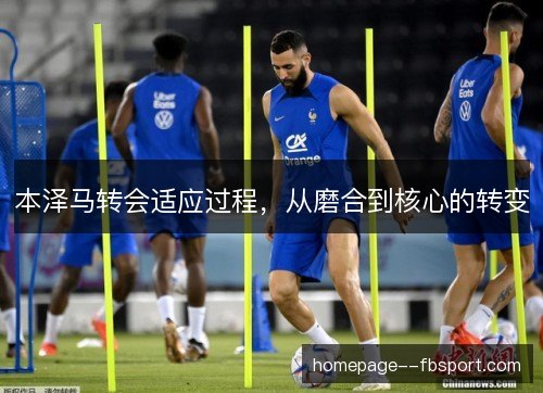 本泽马转会适应过程,从磨合到核心的转变 本泽马转会适应过程,从磨合到核心的转变